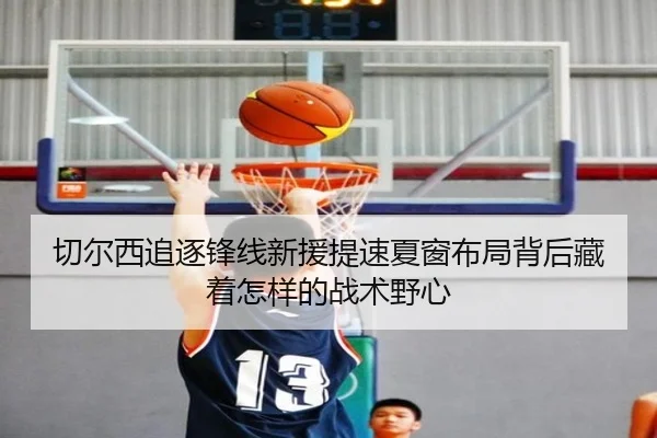 切尔西追逐锋线新援提速夏窗布局背后藏着怎样的战术野心